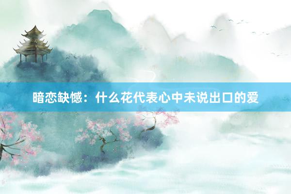 暗恋缺憾：什么花代表心中未说出口的爱