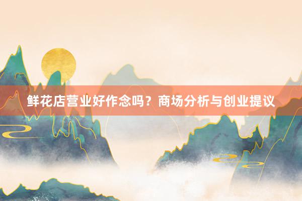 鲜花店营业好作念吗？商场分析与创业提议