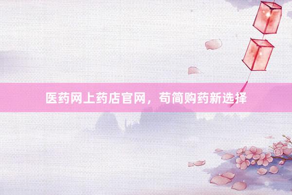 医药网上药店官网，苟简购药新选择