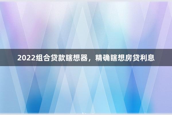 2022组合贷款瞎想器，精确瞎想房贷利息