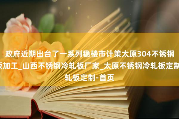 政府近期出台了一系列稳楼市计策太原304不锈钢冷轧板加工_山西不锈钢冷轧板厂家_太原不锈钢冷轧板定制-首页